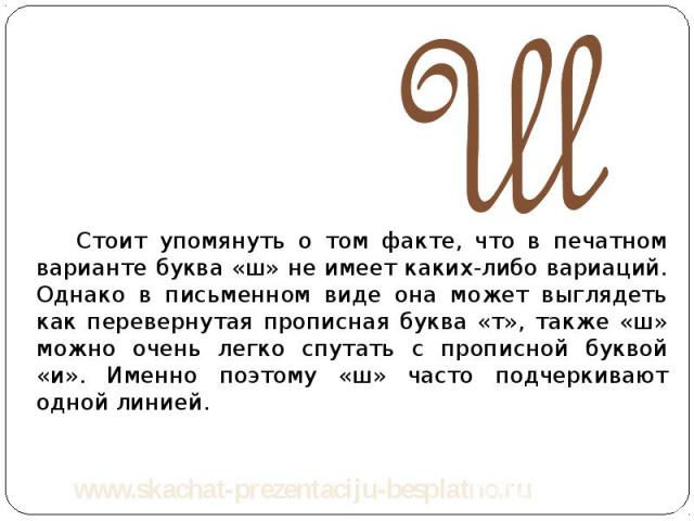 Стоит упомянуть о том факте, что в печатном варианте буква «ш» не имеет каких-либо вариаций. Однако в письменном виде она может выглядеть как перевернутая прописная буква «т», также «ш» можно очень легко спутать с прописной буквой «и». Именно поэтом…