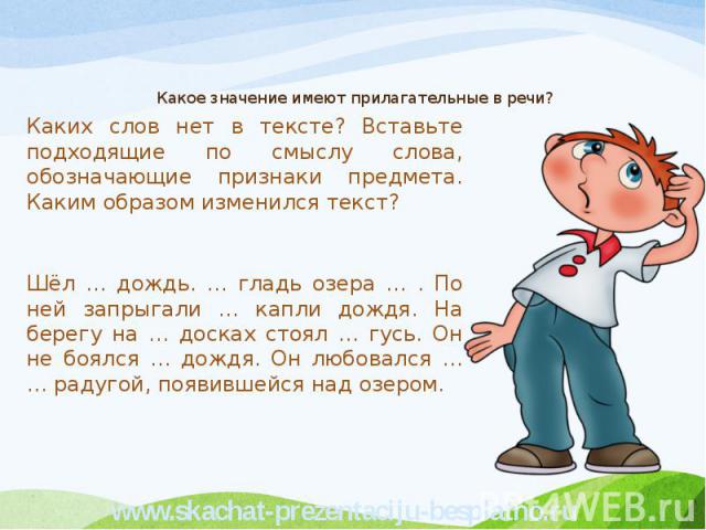 Какое значение имеют прилагательные в речи? Каких слов нет в тексте? Вставьте подходящие по смыслу слова, обозначающие признаки предмета. Каким образом изменился текст? Шёл … дождь. … гладь озера … . По ней запрыгали … капли дождя. На берегу на … до…