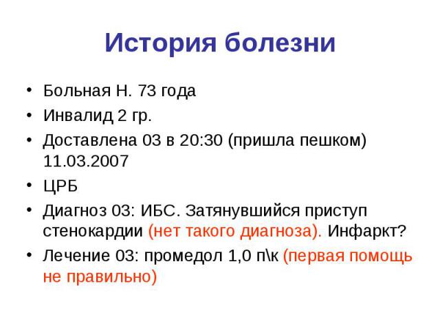 История болезни Больная Н. 73 года Инвалид 2 гр. Доставлена 03 в 20:30 (пришла пешком) 11.03.2007 ЦРБ Диагноз 03: ИБС. Затянувшийся приступ стенокардии (нет такого диагноза). Инфаркт? Лечение 03: промедол 1,0 п\к (первая помощь не правильно)