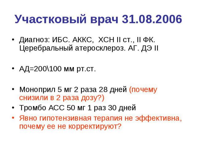 Участковый врач 31.08.2006 Диагноз: ИБС. АККС, ХСН II ст., II ФК. Церебральный атеросклероз. АГ. ДЭ II АД=200\100 мм рт.ст. Моноприл 5 мг 2 раза 28 дней (почему снизили в 2 раза дозу?) Тромбо АСС 50 мг 1 раз 30 дней Явно гипотензивная терапия не эфф…