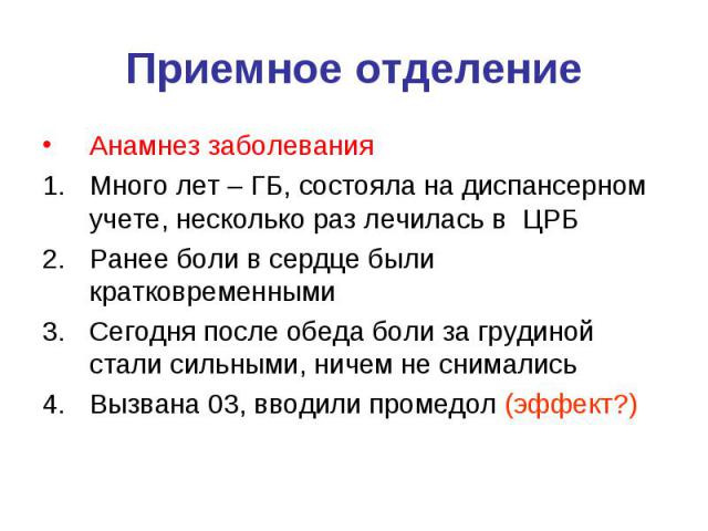 Приемное отделение Анамнез заболевания Много лет – ГБ, состояла на диспансерном учете, несколько раз лечилась в ЦРБ Ранее боли в сердце были кратковременными Сегодня после обеда боли за грудиной стали сильными, ничем не снимались Вызвана 03, вводили…