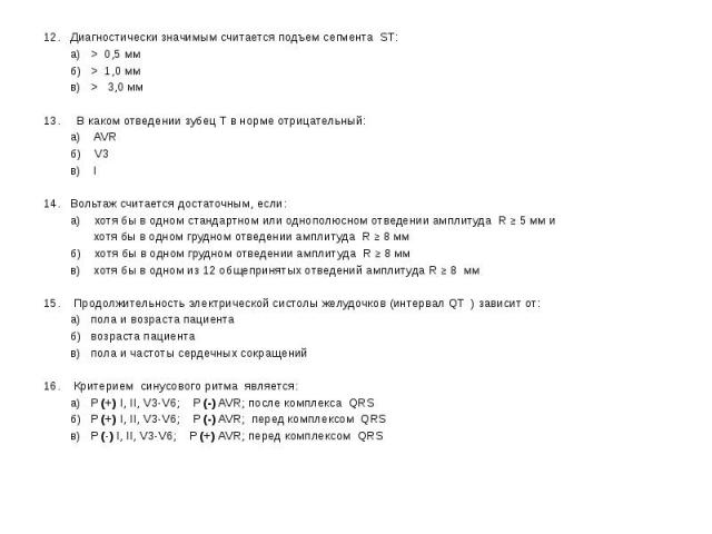 12. Диагностически значимым считается подъем сегмента ST: 12. Диагностически значимым считается подъем сегмента ST: а) > 0,5 мм б) > 1,0 мм в) > 3,0 мм 13. В каком отведении зубец Т в норме отрицательный: а) AVR б) V3 в) I 14. Вольтаж счита…