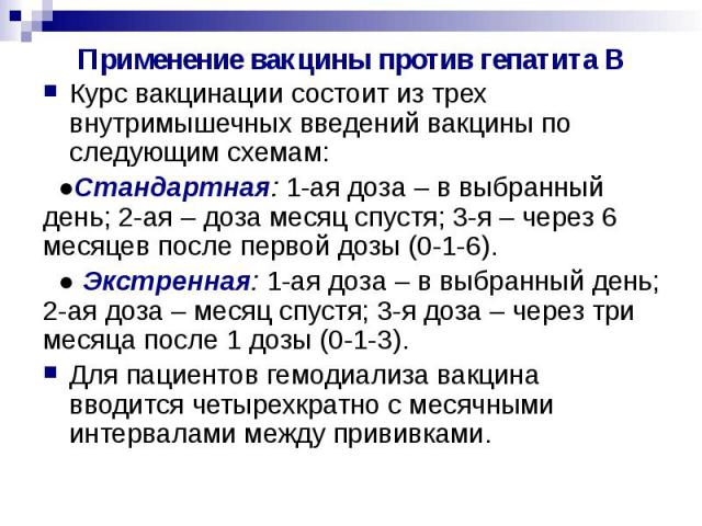 Применение вакцины против гепатита В Курс вакцинации состоит из трех внутримышечных введений вакцины по следующим схемам: ●Стандартная: 1-ая доза – в выбранный день; 2-ая – доза месяц спустя; 3-я – через 6 месяцев после первой дозы (0-1-6). ● Экстре…