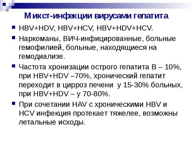 Микст-инфекции вирусами гепатита HBV+HDV, HBV+HCV, HBV+HDV+HCV. Наркоманы, ВИЧ-инфицированные, больные гемофилией, больные, находящиеся на гемодиализе. Частота хронизации острого гепатита В – 10%, при HBV+HDV –70%, хронический гепатит переходит в ци…