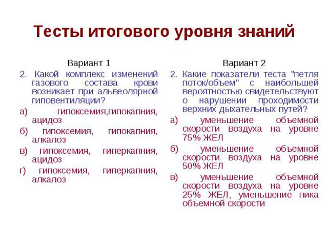 Тесты итогового уровня знаний Вариант 1 2. Какой комплекс изменений газового состава крови возникает при альвеолярной гиповентиляции? а) гипоксемия,гипокапния, ацидоз б) гипоксемия, гипокапния, алкалоз в) гипоксемия, гиперкапния, ацидоз г) гипоксеми…