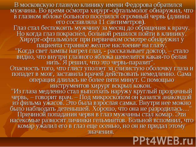 В московскую глазную клинику имени Федорова обратился мужчина. Во время осмотра хирург-офтальмолог обнаружил, что в глазном яблоке больного поселился огромный червь (длинна его составляла 11 сантиметров). Глаз стал беспокоить мужчину за месяц до обр…