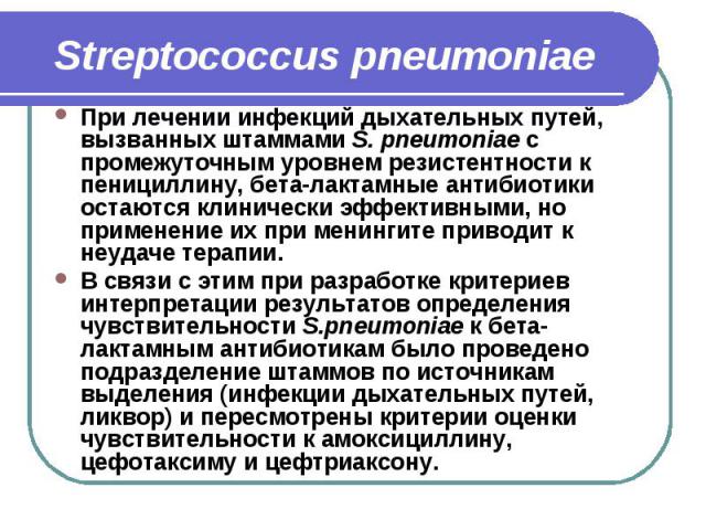 Streptococcus pneumoniae При лечении инфекций дыхательных путей, вызванных штаммами S. pneumoniae с промежуточным уровнем резистентности к пенициллину, бета-лактамные антибиотики остаются клинически эффективными, но применение их при менингите приво…