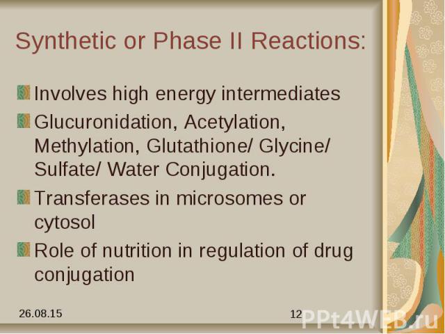 Synthetic or Phase II Reactions: Involves high energy intermediates Glucuronidation, Acetylation, Methylation, Glutathione/ Glycine/ Sulfate/ Water Conjugation. Transferases in microsomes or cytosol Role of nutrition in regulation of drug conjugation
