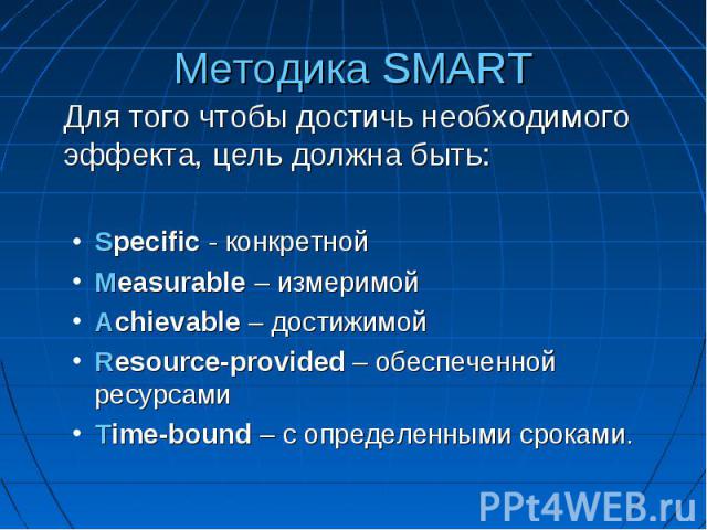 Методика SMART Для того чтобы достичь необходимого эффекта, цель должна быть: Specific - конкретной Measurable – измеримой Achievable – достижимой Resource-provided – обеспеченной ресурсами Time-bound – с определенными сроками.