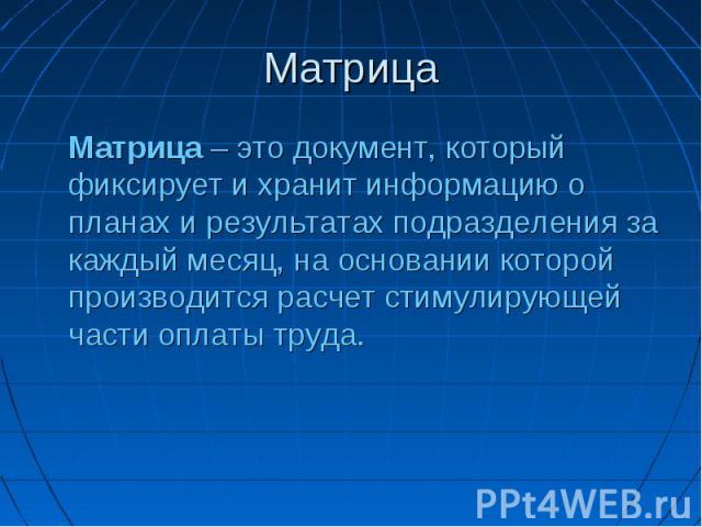 Матрица Матрица – это документ, который фиксирует и хранит информацию о планах и результатах подразделения за каждый месяц, на основании которой производится расчет стимулирующей части оплаты труда.