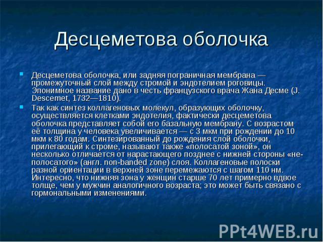 Десцеметова оболочка Десцеметова оболочка, или задняя пограничная мембрана — промежуточный слой между стромой и эндотелием роговицы. Эпонимное название дано в честь французского врача Жана Десме (J. Descemet, 1732—1810). Так как синтез коллагеновых …