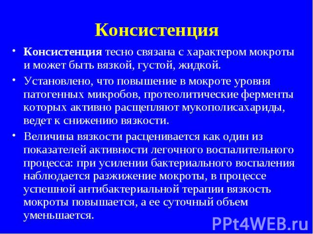 Консистенция Консистенция тесно связана с характером мокроты и может быть вязкой, густой, жидкой. Установлено, что повышение в мокроте уровня патогенных микробов, протеолитические ферменты которых активно расщепляют мукополисахариды, ведет к снижени…