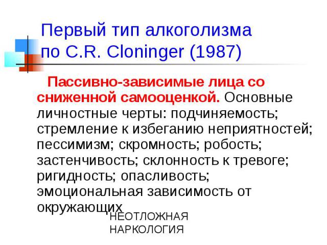 Первый тип алкоголизма по C.R. Cloninger (1987) Пассивно-зависимые лица со сниженной самооценкой. Основные личностные черты: подчиняемость; стремление к избеганию неприятностей; пессимизм; скромность; робость; застенчивость; склонность к тревоге; ри…