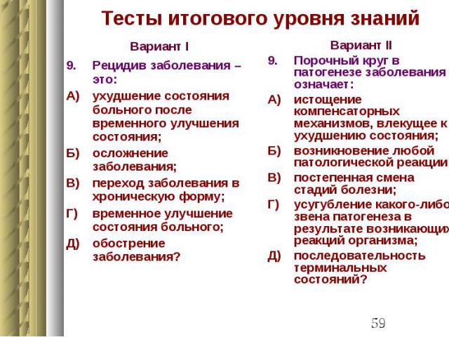 Тесты итогового уровня знаний Вариант I 9. Рецидив заболевания – это: А) ухудшение состояния больного после временного улучшения состояния; Б) осложнение заболевания; В) переход заболевания в хроническую форму; Г) временное улучшение состояния больн…