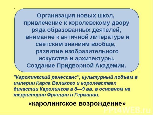 «каролингское возрождение» "Каролингский ренессанс", культурный подъём в империи Карла Великого и королевствах династии Каролингов в 8—9 вв. в основном на территории Франции и Германии.