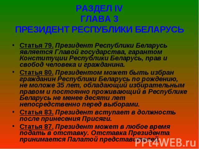 РАЗДЕЛ ІV ГЛАВА 3 ПРЕЗИДЕНТ РЕСПУБЛИКИ БЕЛАРУСЬ Статья 79. Президент Республики Беларусь является Главой государства, гарантом Конституции Республики Беларусь, прав и свобод человека и гражданина. Статья 80. Президентом может быт…
