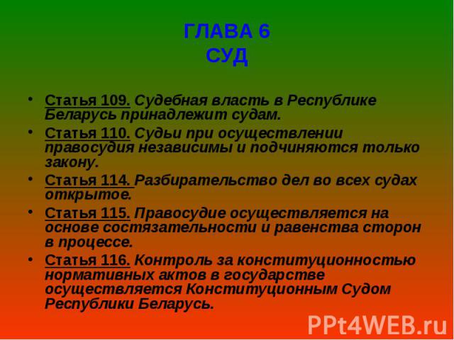 ГЛАВА 6 СУД Статья 109. Судебная власть в Республике Беларусь принадлежит судам. Статья 110. Судьи при осуществлении правосудия независимы и подчиняются только закону. Статья 114. Разбирательство дел во всех судах откры…