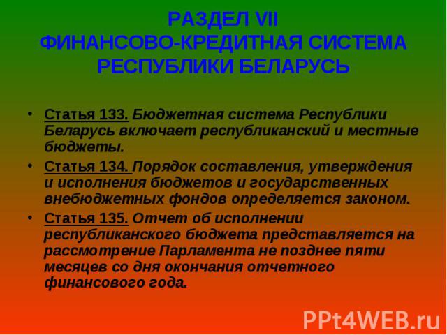 РАЗДЕЛ VІІ ФИНАНСОВО-КРЕДИТНАЯ СИСТЕМА РЕСПУБЛИКИ БЕЛАРУСЬ Статья 133. Бюджетная система Республики Беларусь включает республиканский и местные бюджеты. Статья 134. Порядок составления, утверждения и исполнения бюджетов и государ…