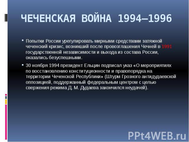 ЧЕЧЕНСКАЯ ВОЙНА 1994—1996 Попытки России урегулировать мирными средствами затяжной чеченский кризис, возникший после провозглашения Чечней в 1991 государственной независимости и выхода из состава России, оказались безуспешными. 30 ноября 1994 презид…