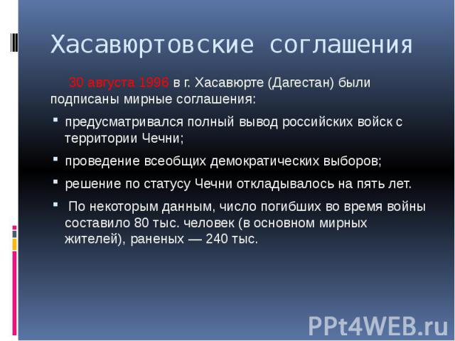 Хасавюртовские соглашения 30 августа 1996 в г. Хасавюрте (Дагестан) были подписаны мирные соглашения: предусматривался полный вывод российских войск с территории Чечни; проведение всеобщих демократических выборов; решение по статусу Чечни откладывал…