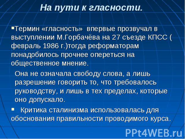 Термин «гласность» впервые прозвучал в выступлении М.Горбачёва на 27 съезде КПСС ( февраль 1986 г.)тогда реформаторам понадобилось прочнее опереться на общественное мнение. Термин «гласность» впервые прозвучал в выступлении М.Горбачёва на 27 съезде …