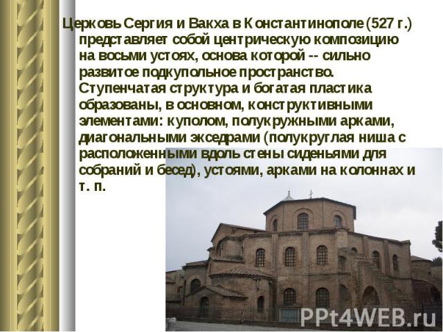 Церковь Сергия и Вакха в Константинополе (527 г.) представляет собой центрическую композицию на восьми устоях, основа которой -- сильно развитое подкупольное пространство. Ступенчатая структура и богатая пластика образованы, в основном, конструктивн…