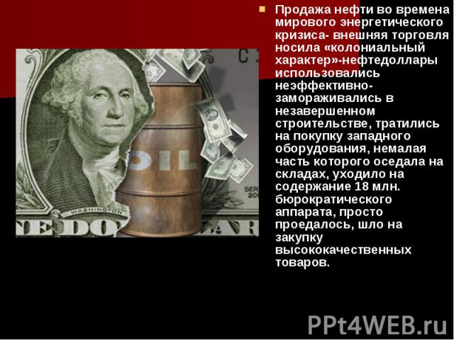 Продажа нефти во времена мирового энергетического кризиса- внешняя торговля носила «колониальный характер»-нефтедоллары использовались неэффективно- замораживались в незавершенном строительстве, тратились на покупку западного оборудования, немалая ч…