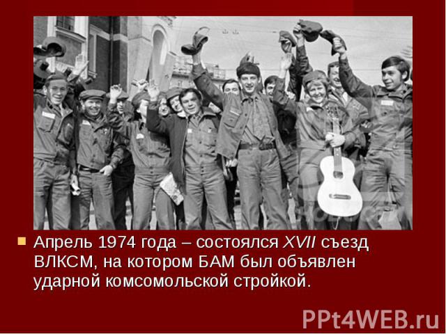 Апрель 1974 года – состоялся XVII съезд ВЛКСМ, на котором БАМ был объявлен ударной комсомольской стройкой. Апрель 1974 года – состоялся XVII съезд ВЛКСМ, на котором БАМ был объявлен ударной комсомольской стройкой.