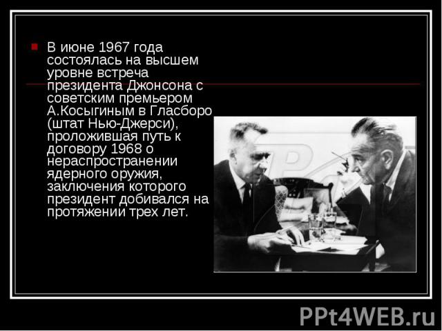 В июне 1967 года состоялась на высшем уровне встреча президента Джонсона с советским премьером А.Косыгиным в Гласборо (штат Нью-Джерси), проложившая путь к договору 1968 о нераспространении ядерного оружия, заключения которого президент добивался на…