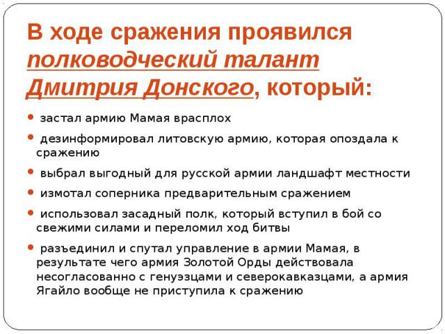 В ходе сражения проявился полководческий талант Дмитрия Донского, который: застал армию Мамая врасплох дезинформировал литовскую армию, которая опоздала к сражению выбрал выгодный для русской армии ландшафт местности измотал соперника предварительны…