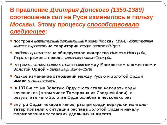 В правление Дмитрия Донского (1359-1389) соотношение сил на Руси изменилось в пользу Москвы. Этому процессу способствовало следующее: построен неприступный белокаменный Кремль Москвы (1364)- единственная каменная крепость на территории северо-восточ…
