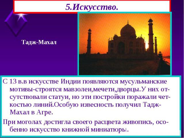 5.Искусство. С 13 в.в искусстве Индии появляются мусульманские мотивы-строятся мавзолеи,мечети,дворцы.У них от-сутствовали статуи, но эти постройки поражали чет-костью линий.Особую извесность получил Тадж-Махал в Агре. При моголах достигла своего ра…