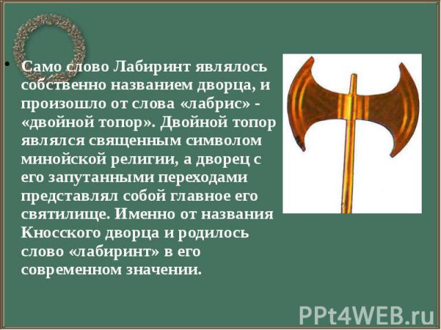 Само слово Лабиринт являлось собственно названием дворца, и произошло от слова «лабрис» - «двойной топор». Двойной топор являлся священным символом минойской религии, а дворец с его запутанными переходами представлял собой главное его святилище. Име…