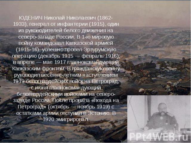 ЮДЕНИЧ Николай Николаевич (1862-1933), генерал от инфантерии (1915), один из руководителей белого движения на северо-западе России. В 1-ю мировую войну командовал Кавказской армией (1915-16), успешно провел Эрзурумскую операцию (декабрь 1915 — февра…