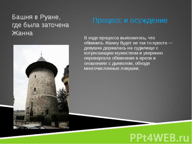 Процесс и осуждение Процесс и осуждение В ходе процесса выяснилось, что обвинить Жанну будет не так то просто — девушка держалась на судилище с потрясающим мужеством и уверенно опровергала обвинения в ереси и сношениях с дьяволом, обходя многочислен…