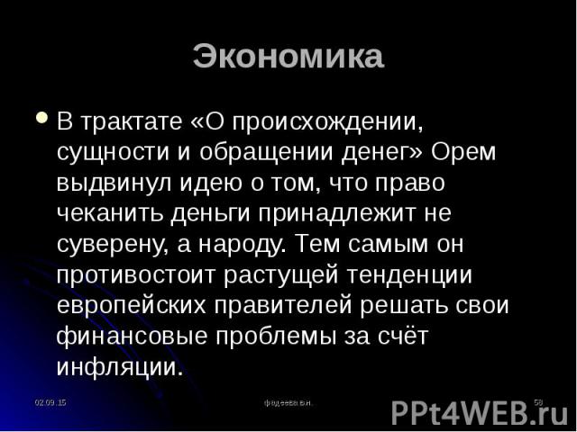 В трактате «О происхождении, сущности и обращении денег» Орем выдвинул идею о том, что право чеканить деньги принадлежит не суверену, а народу. Тем самым он противостоит растущей тенденции европейских правителей решать свои финансовые проблемы за сч…