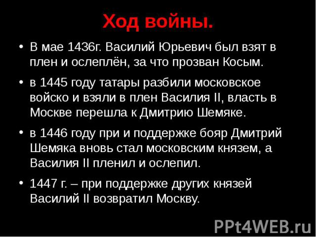 Ход войны. В мае 1436г. Василий Юрьевич был взят в плен и ослеплён, за что прозван Косым. в 1445 году татары разбили московское войско и взяли в плен Василия II, власть в Москве перешла к Дмитрию Шемяке. в 1446 году при и поддержке бояр Дмитрий Шемя…