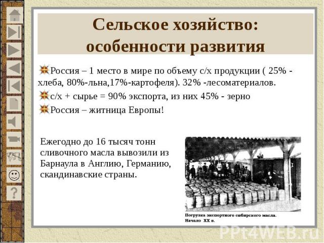 Сельское хозяйство: особенности развития Россия – 1 место в мире по объему с/х продукции ( 25% - хлеба, 80%-льна,17%-картофеля). 32% -лесоматериалов. с/х + сырье = 90% экспорта, из них 45% - зерно Россия – житница Европы!