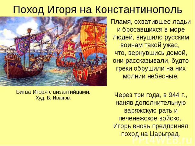 Поход Игоря на Константинополь Пламя, охватившее ладьи и бросавшихся в море людей, внушило русским воинам такой ужас, что, вернувшись домой, они рассказывали, будто греки обрушили на них молнии небесные. Через три года, в 944 г., наняв дополнительну…