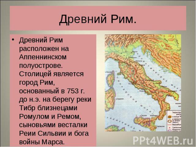 Древний Рим расположен на Аппеннинском полуострове. Столицей является город Рим, основанный в 753 г. до н.э. на берегу реки Тибр близнецами Ромулом и Ремом, сыновьями весталки Реии Сильвии и бога войны Марса. Древний Рим расположен на Аппеннинском п…