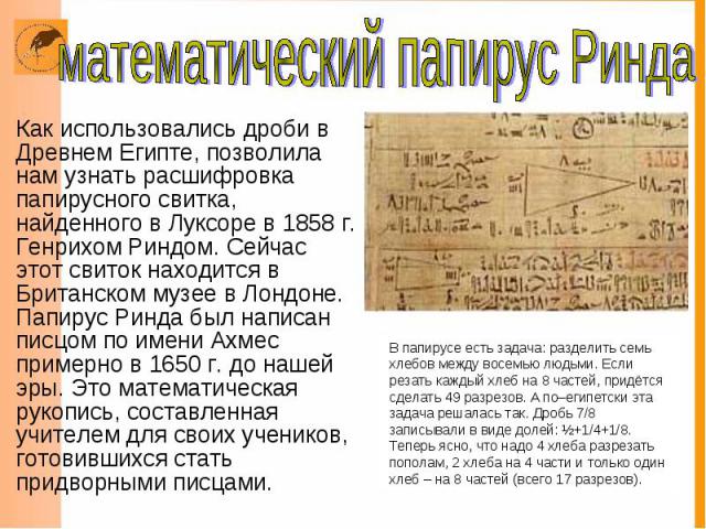 Как использовались дроби в Древнем Египте, позволила нам узнать расшифровка папирусного свитка, найденного в Луксоре в 1858 г. Генрихом Риндом. Сейчас этот свиток находится в Британском музее в Лондоне. Папирус Ринда был написан писцом по имени Ахме…