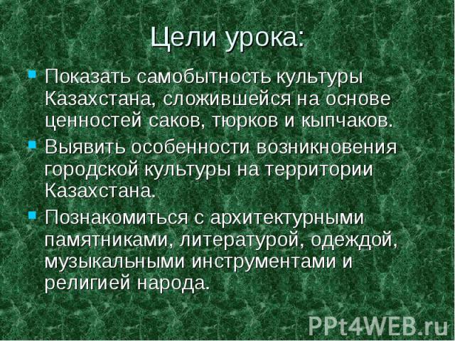 Цели урока: Показать самобытность культуры Казахстана, сложившейся на основе ценностей саков, тюрков и кыпчаков. Выявить особенности возникновения городской культуры на территории Казахстана. Познакомиться с архитектурными памятниками, литературой, …