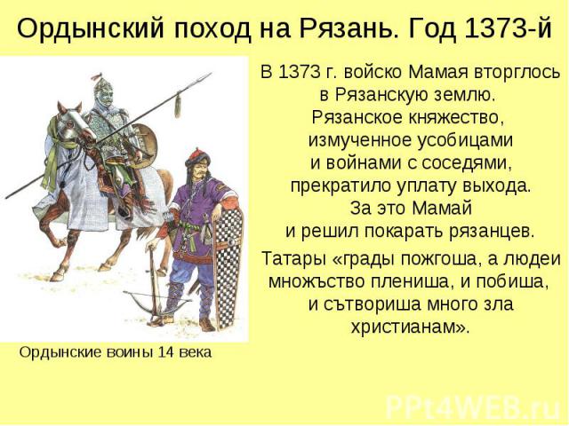 Ордынский поход на Рязань. Год 1373-й В 1373 г. войско Мамая вторглось в Рязанскую землю. Рязанское княжество, измученное усобицами и войнами с соседями, прекратило уплату выхода. За это Мамай и решил покарать рязанцев. Татары «грады пожгоша, а люде…
