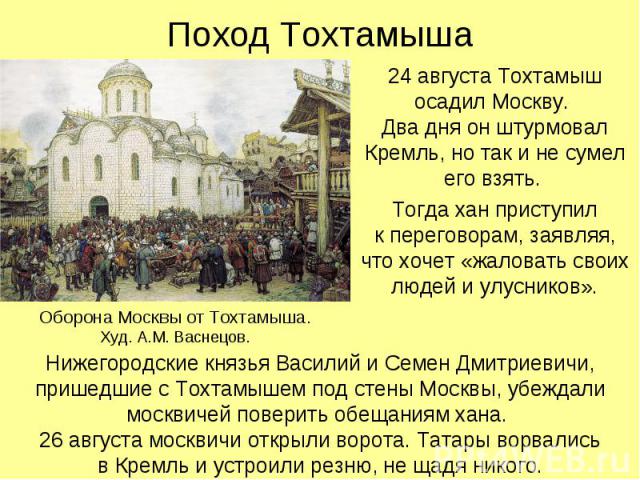 Поход Тохтамыша 24 августа Тохтамыш осадил Москву. Два дня он штурмовал Кремль, но так и не сумел его взять. Тогда хан приступил к переговорам, заявляя, что хочет «жаловать своих людей и улусников».