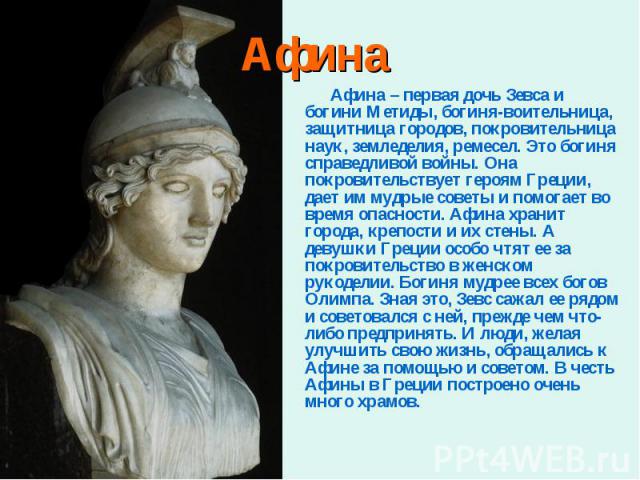 Афина – первая дочь Зевса и богини Метиды, богиня-воительница, защитница городов, покровительница наук, земледелия, ремесел. Это богиня справедливой войны. Она покровительствует героям Греции, дает им мудрые советы и помогает во время опасности. Афи…