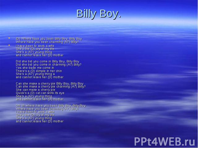 (D) Where have you been Billy Boy, Billy Boy Where have you been charming (A7) Billy? (D) Where have you been Billy Boy, Billy Boy Where have you been charming (A7) Billy? I have been to seek a wife She's the (D) joy of my life She's a (A7) young th…