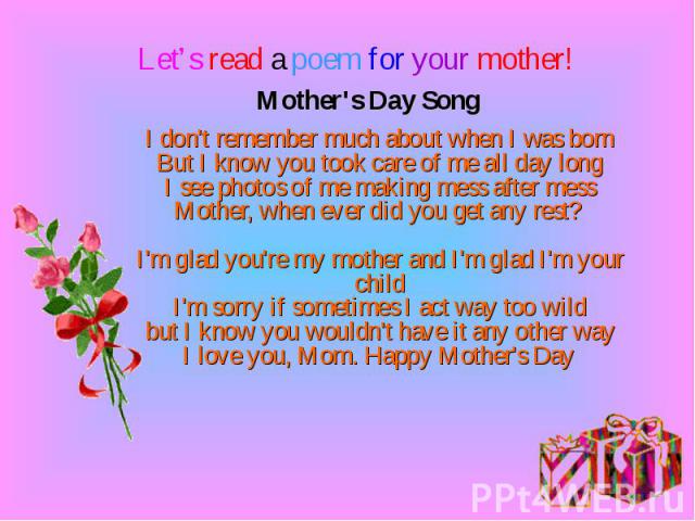 Mother's Day Song I don't remember much about when I was born But I know you took care of me all day long I see photos of me making mess after mess Mother, when ever did you get any rest? I'm glad you're my mother and I'm glad I'm your child I'm sor…