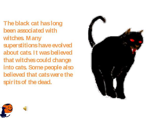 The black cat has long been associated with witches. Many superstitions have evolved about cats. It was believed that witches could change into cats. Some people also believed that cats were the spirits of the dead.