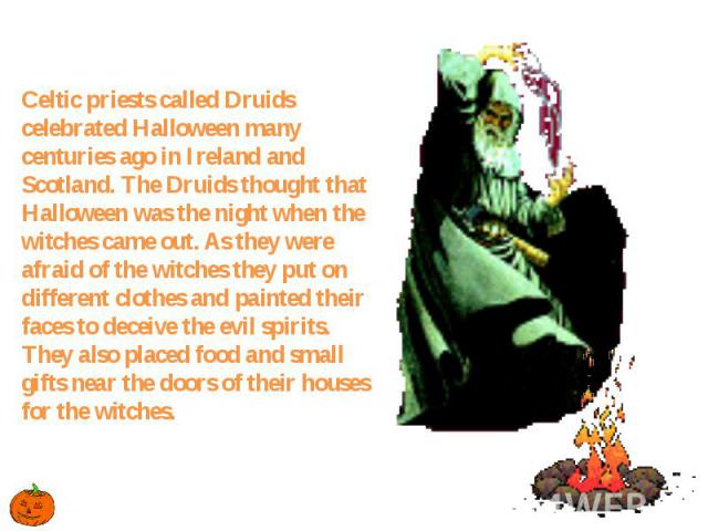 Celtic priests called Druids celebrated Halloween many centuries ago in Ireland and Scotland. The Druids thought that Halloween was the night when the witches came out. As they were afraid of the witches they put on different clothes and painted the…