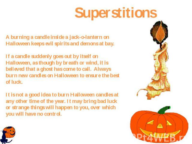 A burning a candle inside a jack-o-lantern on Halloween keeps evil spirits and demons at bay. If a candle suddenly goes out by itself on Halloween, as though by breath or wind, it is believed that a ghost has come to call.  Always burn new cand…
